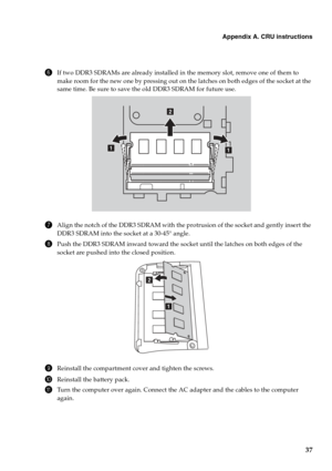 Page 41
Appendix A. CRU instructions
37
6If two DDR3 SDRAMs are already installed in the memory slot, remove one of them to 
make room for the new one by pressing out on the latches on both edges of the socket at the 
same time. Be sure to save the old DDR3 SDRAM for future use.
7Align the notch of the DDR3 SDRAM with the protrusion of the socket and gently insert the 
DDR3 SDRAM into the socket at a 30-45° angle.
8Push the DDR3 SDRAM inward toward the socket until the latches on both edges of the 
socket are...