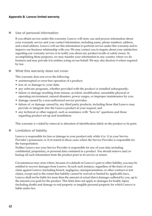 Page 46
42
Appendix B. Lenovo limited warranty
„Use of personal information
If you obtain service under this warranty, Lenovo will store, use and process information about 
your warranty service and your contact information, including name, phone numbers, address, 
and e-mail address. Lenovo will use this information to perform service under this warranty and to 
improve our business relationship with you. We may contact you to inquire about your satisfaction 
regarding our warranty service or to notify you...