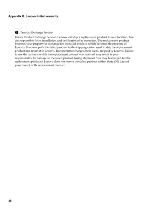 Page 50
46
Appendix B. Lenovo limited warranty
5Product Exchange Service
Under Product Exchange Service, Lenovo will ship a replacement product to your location. You 
are responsible for its installation and verification of its operation. The replacement product 
becomes your property in exchange for the failed product, which becomes the property of 
Lenovo. You must pack the failed product in the shipping carton used to ship the replacement 
product and return it to Lenovo. Transportation charges, both ways,...