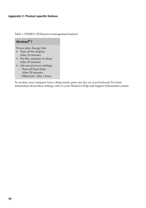 Page 52
48
Appendix C. Product specific Notices
To awaken your computer from a Sleep mode, press any key on your keyboard. For more 
information about these settings, refer to your Windows Help and Support information system.
Table 1. ENERGY STAR power-management features
Windows® 7
Power plan: Energy Star
After 10 minutes
 Put the computer to sleep:  After 25 minutes
 Advanced power settings:
- Turn off hard disks: After 20 minutes
- Hibernate: After 1 hour 