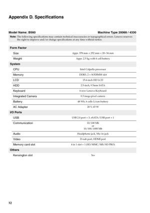 Page 56
52
Appendix D. Specifications
Model Name: B560 Machine Type 20068 / 4330
Note:The following specifications may contain technical inac curacies or typographical errors. Lenovo reserves 
the right to improve and/or change spec ifications at any time without notice. 
Form Factor
Size
Appr. 378 mm × 252 mm × 20~34 mm
WeightAppr. 2.5 kg with 6 cell battery
SystemCPU
Intel Calpella processor
MemoryDDR3, 2 × SODIMM slot
LCD15.6-inch HD LCD
HDD2.5-inch, 9.5mm SATA
Keyboard6-row Lenovo Keyboard
Integrated...