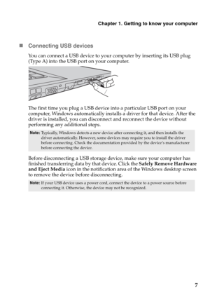 Page 11Chapter 1. Getting to know your computer
7 „Connecting USB devices
You can connect a USB device to your computer by inserting its USB plug 
(Type A) into the USB port on your computer.
The first time you plug a USB device into a particular USB port on your 
computer, Windows automatically installs a driver for that device. After the 
driver is installed, you can disconnect and reconnect the device without 
performing any additional steps.
Before disconnecting a USB storage device, make sure your computer...