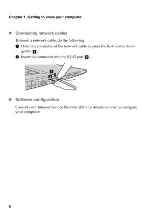 Page 128
Chapter 1. Getting to know your computer
„Connecting network cables
To insert a network cable, do the following:
1Hold one connector of the network cable to press the RJ-45 cover down 
gently .
2Insert the connector into the RJ-45 port  .
„Software configuration
Consult your Internet Service Provider (ISP) for details on how to configure 
your computer.
a
b
a
b 