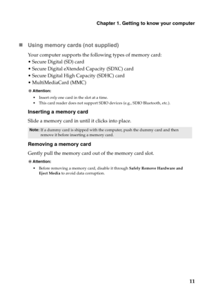 Page 15Chapter 1. Getting to know your computer
11 „Using memory cards (not supplied) 
Your computer supports the following types of memory card:
 Secure Digital (SD) card
 Secure Digital eXtended Capacity (SDXC) card
 Secure Digital High Capacity (SDHC) card
 MultiMediaCard (MMC)
Inserting a memory card
Slide a memory card in until it clicks into place.
Removing a memory card
Gently pull the memory card out of the memory card slot.
Attention:
Insert only one card in the slot at a time.
This card reader does...