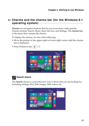 Page 21Chapter 2. Starting to use Windows
17
Charms and the charms bar (for the Windows 8.1 
operating system)  - - - - - - - - - - - - - - - - - - - - - - - - - - - - - - - - - - - - - - - - - - - - - - - - - - - - - - - - - - - - - - - - - - - - - - - - - - - 
Charms are navigation buttons that let you access basic tasks quickly. 
Charms include: Search, Share, Start, Devices, and Settings. The charms bar 
is the menu that contains the charms.
To display the charms, do one of the following:
 Move the pointer...