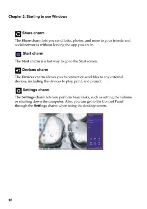 Page 2218
Chapter 2. Starting to use Windows
 Share charm
The Share charm lets you send links, photos, and more to your friends and 
social networks without leaving the app you are in.
 Start charm
The Start charm is a fast way to go to the Start screen.
 Devices charm
The Devices charm allows you to connect or send files to any external 
devices, including the devices to play, print, and project.
 Settings charm
The Settings charm lets you perform basic tasks, such as setting the volume 
or shutting down the...