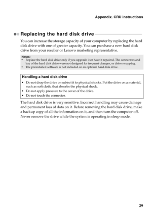 Page 33Appendix. CRU instructions
29
Replacing the hard disk drive - - - - - - - - - - - - - - - - - - - - - - - - - - - - - - - - - - - - - - - - - - - - - - - 
You can increase the storage capacity of your computer by replacing the hard 
disk drive with one of greater capacity. You can purchase a new hard disk 
drive from your reseller or Lenovo marketing representative.
The hard disk drive is very sensitive. Incorrect handling may cause damage 
and permanent loss of data on it. Before removing the hard disk...