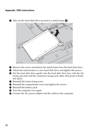 Page 3632
Appendix. CRU instructions
7Take out the hard disk drive secured in a metal frame  .
8Remove the screws and detach the metal frame from the hard disk drive.
9Attach the metal frame to a new hard disk drive and tighten the screws.
0Put the hard disk drive gently into the hard disk drive bay with the tab
facing upwards and the connectors facing each other, then push it firmly
into space.
AReinstall the frame fixing screw.
BReinstall the compartment cover and tighten the screws.
CReinstall the battery...