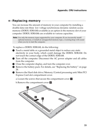 Page 37Appendix. CRU instructions
33
Replacing memory  - - - - - - - - - - - - - - - - - - - - - - - - - - - - - - - - - - - - - - - - - - - - - - - - - - - - - - - - - - - - - - - - - - - - - - - - - - 
You can increase the amount of memory in your computer by installing a 
double-data-rate three  low voltage synchronous dynamic random access 
memory (DDR3L SDRAM)-available as an option in the memory slot of your 
computer. DDR3L SDRAMs are available in various capacities.
 To replace a DDR3L SDRAM, do the...