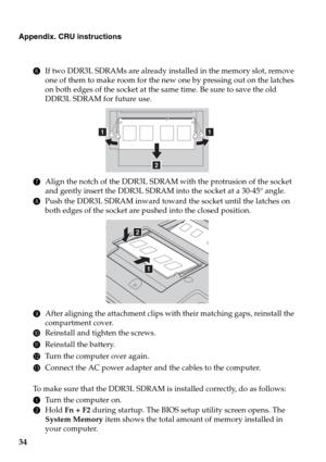 Page 3834
Appendix. CRU instructions
6If two DDR3L SDRAMs are already installed in the memory slot, remove 
one of them to make room for the new one by pressing out on the latches 
on both edges of the socket at the same time. Be sure to save the old 
DDR3L SDRAM for future use.
7Align the notch of the DDR3L SDRAM with the protrusion of the socket 
and gently insert the DDR3L SDRAM into the socket at a 30-45° angle.
8Push the DDR3L SDRAM inward toward the socket until the latches on 
both edges of the socket...
