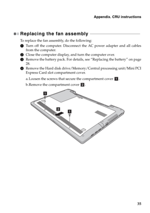 Page 39Appendix. CRU instructions
35
Replacing the fan assembly  - - - - - - - - - - - - - - - - - - - - - - - - - - - - - - - - - - - - - - - - - - - - - - - - - - - 
To replace the fan assembly, do the following:
1Turn off the computer. Disconnect the AC power adapter and all cables
from the computer.
2Close the computer display, and turn the computer over.
3Remove the battery pack. For details, see “Replacing the battery” on page
28.
4Remove the Hard disk drive/Memory/Central processing unit/Mini PCI
Express...