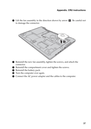 Page 41Appendix. CRU instructions
37
6Lift the fan assembly in the direction shown by arrow  . Be careful not
to damage the connector.
7Reinstall the new fan assembly, tighten the screws, and attach the 
connector.
8Reinstall the compartment cover and tighten the screws.
9Reinstall the battery pack.
0Turn the computer over again.
AConnect the AC power adapter and the cables to the computer.
e
e 