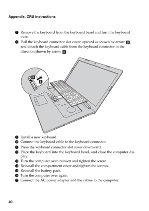 Page 4440
Appendix. CRU instructions
7Remove the keyboard from the keyboard bezel and turn the keyboard 
over.
8Pull the keyboard connector slot cover upward as shown by arrow  , 
and detach the keyboard cable from the keyboard connector in the 
direction shown by arrow  .
9Install a new keyboard.
0Connect the keyboard cable to the keyboard connector.
APress the keyboard connector slot cover downward.
BPlace the keyboard into the keyboard bezel, and close the computer dis-
play.
CTurn the computer over,...