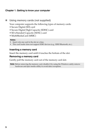 Page 12Chapter 1. Getting to know your computer
8 Using memory cards (not supplied) 
Your computer supports the following types of memory cards:
 Secure Digital (SD) card
 Secure Digital High Capacity (SDHC) card
 SD eXtended Capacity (SDXC) card
 MultiMediaCard (MMC)
Inserting a memory card
Insert the memory card until it touches the bottom of the slot.
Removing a memory card
Gently pull the memory card out of the memory card slot.
Notes:•Insert only one card in the slot at a time.
•This card reader does not...