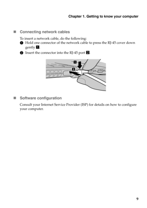 Page 13Chapter 1. Getting to know your computer
9 Connecting network cables
To insert a network cable, do the following:
1Hold one connector of the network cable to press the RJ-45 cover down 
gently a.
2Insert the connector into the RJ-45 port b.
Software configuration
Consult your Internet Service Provider (ISP) for details on how to configure 
your computer.
a
a ba 