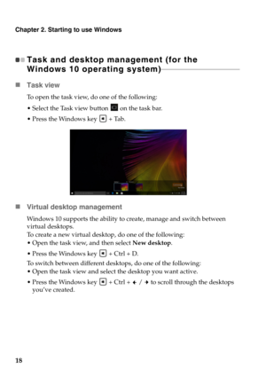 Page 22Chapter 2. Starting to use Windows
18
Task and desktop management (for the 
Windows 10 operating system) - - - - - - - - - - - - - - - - - - - - - - - - - - - - - - - - - - - - - - - - - - - - - 
Task view
To open the task view, do one of the following:
 Select the Task view button   on the task bar.
 Press the Windows key   + Tab.
Virtual desktop management
Windows 10 supports the ability to create, manage and switch between 
virtual desktops.
To create a new virtual desktop, do one of the following:...