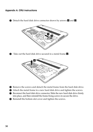 Page 34Appendix A. CRU instructions
30
3Detach the hard disk drive connector shown by arrows  d and  e.
4  Take out the hard disk drive secured in a metal frame  6.
5 Remove the screws and detach the metal frame from the hard disk drive.
6 Attach the metal frame to a new hard  disk drive and tighten the screws.
7Reconnect the hard disk drive connector. Slide the new hard disk drive firmly 
into place, and then reinstall the frame fixing screws to secure the drive.
8Reinstall the bottom slot cover and tighten...