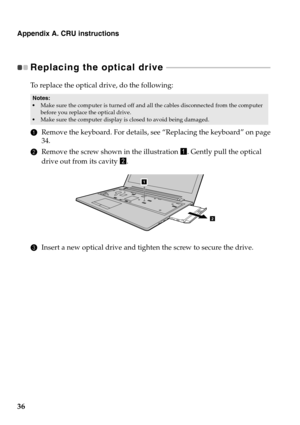Page 40Appendix A. CRU instructions
36
Replacing the optical drive  - - - - - - - - - - - - - - - - - - - - - - - - - - - - - - - - - - - - - - - - - - - - - - - - - - - - - 
To replace the optical drive, do the following:
1Remove the keyboard. For details, see “Replacing the keyboard” on page 
34.
2Remove the screw shown in the illustration a. Gently pull the optical 
drive out from its cavity b.
3Insert a new optical drive and tighten the screw to secure the drive.
Notes:•Make sure the computer is turned off...