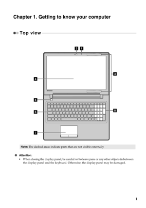 Page 51
Chapter 1. Getting to know your computer
Top view - - - - - - - - - - - - - - - - - - - - - - - - - - - - - - - - - - - - - - - - - - - - - - - - - - - - - - - - - - - - - - - - - - - - - - - - - - - - - - - - - - - - - - - - - - - - - - - - - - - 
Attention:
•When closing the display panel, be careful not to leave pens or any other objects in between 
the display panel and the keyboard. Otherwise, the display panel may be damaged.
Note:The dashed areas indicate parts that are not visible externally....