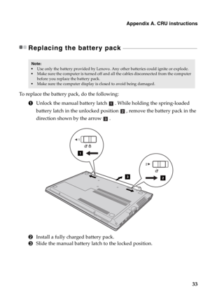 Page 39Appendix A. CRU instructions
33
Replacing the battery pack  - - - - - - - - - - - - - - - - - - - - - - - - - - - - - - - - - - - - - - - - - - - - - - - - - - - - - - - - - - - - - - - -
To replace the battery pack, do the following:
1Unlock the manual battery latch . While holding the spring-loaded 
battery latch in the unlocked position , remove the battery pack in the 
direction shown by the arrow . 
2Install a fully charged battery pack.
3Slide the manual battery latch to the locked position.
Note:...