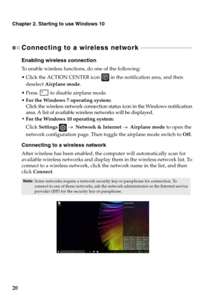 Page 26Chapter 2. Starting to use Windows 10
20
Connecting to a wireless network - - - - - - - - - - - - - - - - - - - - - - - - - - - - - - - - - - - - - 
Enabling wireless connection
To  enable wireless functions, do one of the following:
ick the ACTION CENTER icon  in the notification area, and then 
deselect Airplane mode.
 Press  to disable airplane mode.
• For the Windows 7 operating system:
Click the wireless network connection status icon in the Windows notification 
area. A list of available wireless...