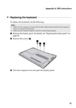 Page 47Appendix A. CRU instructions
41
Replacing the keyboard  - - - - - - - - - - - - - - - - - - - - - - - - - - - - - - - - - - - - - - - - - - - - - - - - - - - - - - - - - - - - - - - - - - - - - - - - - - - - - - - - -
To replace the keyboard, do the following:
1Remove the battery pack. For details, see “Replacing the battery pack” on 
page 32.
2Remove the screws .
3Turn the computer over and open the display panel.
Note:  
Make sure the computer is turned off and all the cables disconnected from the...