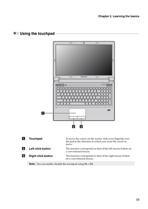 Page 19Chapter 2. Learning the basics
15
Using the touchpad  - - - - - - - - - - - - - - - - - - - - - - - - - - - - - - - - - - - - - - - - - - - - - - - - - - - - - - - - - - - - - - - - - - - - - - - - - - - - - - - - - - - - - - - - - - - - - - - - - - - - - -
To u c h p a dTo move the cursor on the screen, slide your fingertip over 
the pad in the direction in which you want the cursor to 
move.
Left click buttonThe function corresponds to that of the left mouse button on 
a conventional mouse.
Right click...