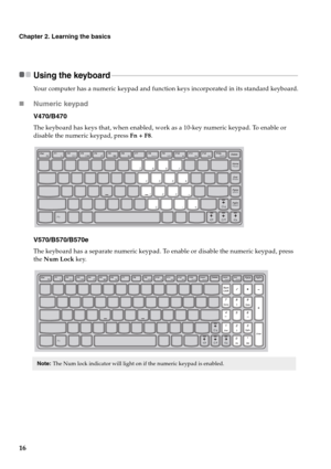 Page 2016
Chapter 2. Learning the basics
Using the keyboard - - - - - - - - - - - - - - - - - - - - - - - - - - - - - - - - - - - - - - - - - - - - - - - - - - - - - - - - - - - - - - - - - - - - - - - - - - - - - - - - - - - - - - - - - - - - - - - - - - - - - - 
Your computer has a numeric keypad and function keys incorporated in its standard keyboard.
„Numeric keypad
V470/B470
The keyboard has keys that, when enabled, work as a 10-key numeric keypad. To enable or 
disable the numeric keypad, press Fn + F8....