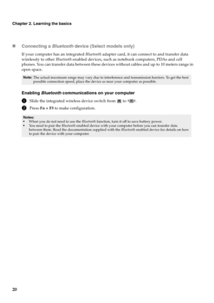 Page 2420
Chapter 2. Learning the basics
„Connecting a Bluetooth device (Select models only)
If your computer has an integrated Bluetooth adapter card, it can connect to and transfer data 
wirelessly to other Bluetooth enabled devices, such as notebook computers, PDAs and cell 
phones. You can transfer data between these devices without cables and up to 10 meters range in 
open space.
Enabling Bluetooth communications on your computer
1Slide the integrated wireless device switch from   to  .
2Press Fn + F5 to...