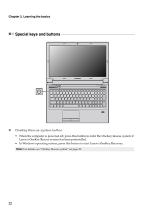 Page 2622
Chapter 2. Learning the basics
Special keys and buttons  - - - - - - - - - - - - - - - - - - - - - - - - - - - - - - - - - - - - - - - - - - - - - - - - - - - - - - - - - - - - - - - - - - - - - - - - - - - - - - - - - - - - - - - - - 
„OneKey Rescue system button
 When the computer is powered-off, press this button to enter the OneKey Rescue system if 
Lenovo OneKey Rescue system has been preinstalled.
 In Windows operating system, press this button to start Lenovo OneKey Recovery.
Note:For details,...