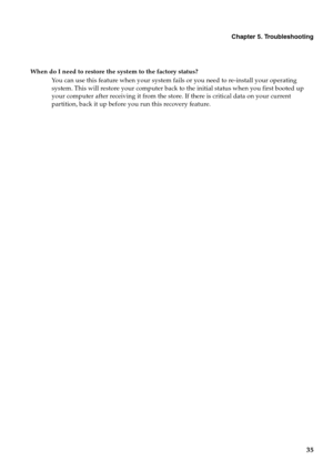 Page 39Chapter 5. Troubleshooting
35
When do I need to restore the system to the factory status?
You can use this feature when your system fails or you need to re-install your operating 
system. This will restore your computer back to the initial status when you first booted up 
your computer after receiving it from the store. If there is critical data on your current 
partition, back it up before you run this recovery feature. 