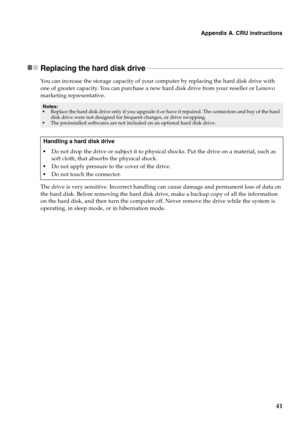 Page 45Appendix A. CRU instructions
41
Replacing the hard disk drive  - - - - - - - - - - - - - - - - - - - - - - - - - - - - - - - - - - - - - - - - - - - - - - - - - - - - - - - - - - - - - - - - - - - - - - - - - - - - - - - - - -
You can increase the storage capacity of your computer by replacing the hard disk drive with 
one of greater capacity. You can purchase a new hard disk drive from your reseller or Lenovo 
marketing representative.
The drive is very sensitive. Incorrect handling can cause damage and...