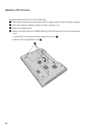 Page 4642
Appendix A. CRU instructions
To replace the hard disk drive, do the following:
1Turn off the computer; then disconnect the AC adapter and all cables from the computer.
2Close the computer display, and then turn the computer over.
3Remove the battery pack.
4Remove the Hard disk drive (HDD)/Memory/Mini PCI Express Card slot compartment 
cover.
a. Loosen the screws that secure the compartment cover  .
b. Remove the compartment cover  .
a
b
b
a 