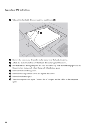 Page 4844
Appendix A. CRU instructions
7Take out the hard disk drive secured in a metal frame  .
8Remove the screws and detach the metal frame from the hard disk drive.
9Attach the metal frame to a new hard disk drive and tighten the screws.
0Put the hard disk drive gently into the hard disk drive bay with the tab facing upwards and 
the connectors facing each other; then push it firmly into space.
AReinstall the frame fixing screw.
BReinstall the compartment cover and tighten the screws.
CReinstall the battery...