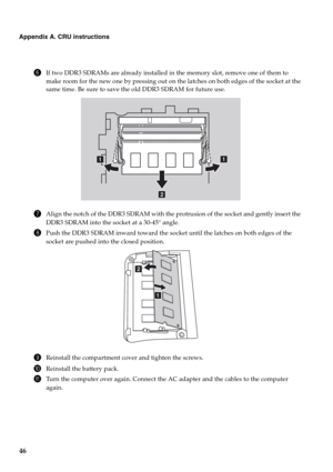 Page 5046
Appendix A. CRU instructions
6If two DDR3 SDRAMs are already installed in the memory slot, remove one of them to 
make room for the new one by pressing out on the latches on both edges of the socket at the 
same time. Be sure to save the old DDR3 SDRAM for future use.
7Align the notch of the DDR3 SDRAM with the protrusion of the socket and gently insert the 
DDR3 SDRAM into the socket at a 30-45° angle.
8Push the DDR3 SDRAM inward toward the socket until the latches on both edges of the 
socket are...