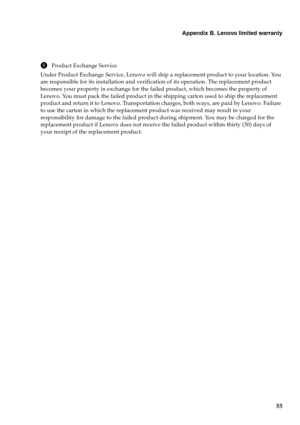 Page 59Appendix B. Lenovo limited warranty
55
5Product Exchange Service
Under Product Exchange Service, Lenovo will ship a replacement product to your location. You 
are responsible for its installation and verification of its operation. The replacement product 
becomes your property in exchange for the failed product, which becomes the property of 
Lenovo. You must pack the failed product in the shipping carton used to ship the replacement 
product and return it to Lenovo. Transportation charges, both ways,...