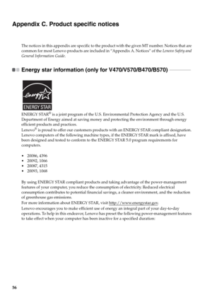 Page 6056
Appendix C. Product specific notices
The notices in this appendix are specific to the product with the given MT number. Notices that are 
common for most Lenovo products are included in “Appendix A. Notices” of the Lenovo Safety and 
General Information Guide
.
Energy star information (only for V470/V570/B470/B570)  - - - - - - - - - - - - - - - - - - 
ENERGY STAR® is a joint program of the U.S. Environmental Protection Agency and the U.S. 
Department of Energy aimed at saving money and protecting the...