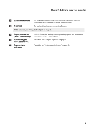 Page 9Chapter 1. Getting to know your computer
5
Built-in microphoneThe built-in microphone (with noise reduction) can be used for video 
conferencing, voice narration, or simple audio recordings.
TouchpadThe touchpad functions as a conventional mouse.
Note: For details, see “Using the touchpad” on page 15.
Fingerprint reader 
(Select models only)With the fingerprint reader you can register fingerprints and use them as 
passwords to secure your computer.
Numeric keypad 
(V570/B570/B570e)For details, see “Using...
