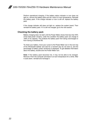 Page 2622
G50-70/G50-70m/Z50-70 Hardware Maintenance Manual
Perform	operational	 charging.	If 	the	 battery	 status	indicator	 or	icon	 does	 not	light 	on, 	remove	 the	battery	 pack	and	let	it 	return	 to	room	 temperature. 	Reinstall	the	 battery	 pack.	If 	the	 charge	 indicator 	or 	icon	 is	still	 off,	replace	 the	battery 	pack.
If	the	 charge	 indicator	 still	does	 not	light	 on,	replace	 the	system	 board.	Then	reinstall	the	battery	pack.	If	it	is	still	not	charged,	go	to	the	next	section.
Checking...