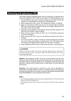 Page 3531
Lenovo G50-70/G50-70m/Z50-70
Removing and replacing an FRU
This	section	 presents	 exploded	 figures	with	the	instructions	 to	indicate	 how	to	remove	 and	replace	 the	FRU. 	Make	 sure	to	observe	 the	following	 general	rules:
1.	 Do	not	attempt	 to	service	 any	computer	 unless	you	have	 been	 trained	 and	certified.	 An	untrained	person	runs	the	risk	of	damaging	parts.
2.	 Before	replacing 	any	FRU,	review	“FRU	replacement	notices”	on	page	30.
3.	 Begin	by	removing	 any	FRUs	 that	have	 to	be...