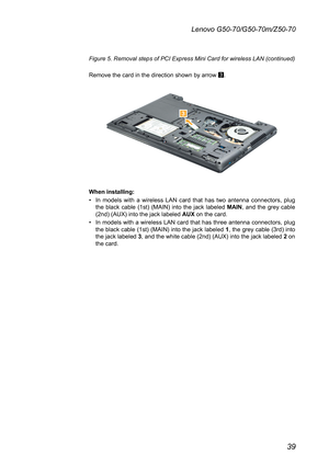 Page 4339
Lenovo G50-70/G50-70m/Z50-70
Figure 5. Removal steps of PCI Express Mini Card for wireless LAN (continued)	
Remove	the	card	in	the	direction	shown	by	arrow	3.

When installing:
•	In	models	 with	a	wireless	 LAN	card	 that	has	two	antenna	 connectors,	 plug	the	black	 cable	 (1st)	(MAIN)	 into	the	jack	 labeled	MAIN,	and	 the	grey	 cable	(2nd)	(AUX)	into	the	jack	labeled	AUX	on	the	card.	
•	In	models	 with	a	wireless	 LAN	card	that	has	three	 antenna	 connectors,	 plug	the	black	 cable	 (1st)	(MAIN)...