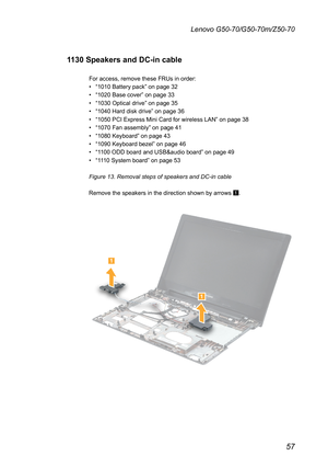 Page 6157
Lenovo G50-70/G50-70m/Z50-70
1130 Speakers and DC-in cable
For	access,	remove	these	FRUs	in	order:
•	“1010	Battery	pack”	on	page	32
•	“1020	Base	cover”	on	page	33
•	“1030	Optical	drive”	on	page	35
•	“1040	Hard	disk	drive”	on	page	36
•	“1050	PCI	Express	Mini	Card	for	wireless	LAN”	on	page	38
•	“1070	Fan	assembly”	on	page	41
•	“1080	Keyboard”	on	page	43	
•	“1090	Keyboard	bezel”	on	page	46
•	“1100	ODD	board	and	USB&audio	board”	on	page	49
•	“1110	System	board”	on	page	53
Figure 13. Removal steps of...