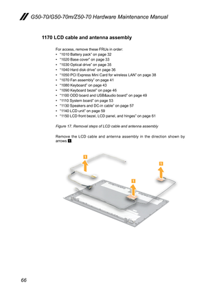 Page 7066
G50-70/G50-70m/Z50-70 Hardware Maintenance Manual
1170 LCD cable and antenna assembly
For	access,	remove	these	FRUs	in	order:
•	“1010	Battery	pack”	on	page	32
•	“1020	Base	cover”	on	page	33
•	“1030	Optical	drive”	on	page	35
•	“1040	Hard	disk	drive”	on	page	36
•	“1050	PCI	Express	Mini	Card	for	wireless	LAN”	on	page	38
•	“1070	Fan	assembly”	on	page	41
•	“1080	Keyboard”	on	page	43
•	“1090	Keyboard	bezel”	on	page	46
•	“1100	ODD	board	and	USB&audio	board”	on	page	49
•	“1110	System	board”	on	page	53
•	“1130...