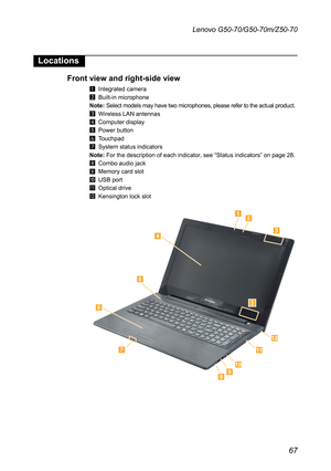 Page 7167
Lenovo G50-70/G50-70m/Z50-70
Locations
Front view and right-side view
1	 Integrated	camera
2	 Built-in	microphone
Note:	Select	models	may	have	two	microphones,	please	refer	to	the	actual	product.
3	 Wireless	LAN	antennas
4	 Computer	display
5	 Power	button
6	 Touchpad
7	 System	status	indicators
Note:	For	the	description	of	each	indicator,	see	“Status	indicators”	on	page	28.
8	 Combo 	audio	jack
9	 Memory	card	slot
J	 USB	port
K	 Optical	drive
L	 Kensington	lock	slot









 