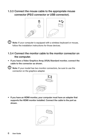 Page 116User Guide
1.3.3 Connect the mouse cable to the appropriate mouse 
connector (PS/2 connector or USB connector).
 
 
 Note: If your computer is equipped with a wireless keyboard or mouse, 
follow the installation instructions for those devices.
1.3.4  Connect the monitor cable to the monitor connector on 
the computer. 
•	If you have a Video Graphics Array (VGA) Standard monitor, connect the 
cable to the connector as shown. 
 Note: If your model has two monitor connectors, be sure to use the 
connector...