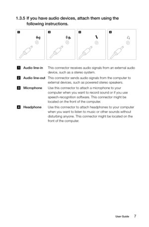 Page 127User Guide
1.3.5 If you have audio devices, attach them using the 
following instructions.
Audio line-in This connector receives audio signals from an external audio 
device, such as a stereo system.
Audio line-outThis connector sends audio signals from the computer to 
external devices, such as powered stereo speakers.
MicrophoneUse this connector to attach a microphone to your 
computer when you want to record sound or if you use 
speech-recognition software. This connector might be 
located on the...