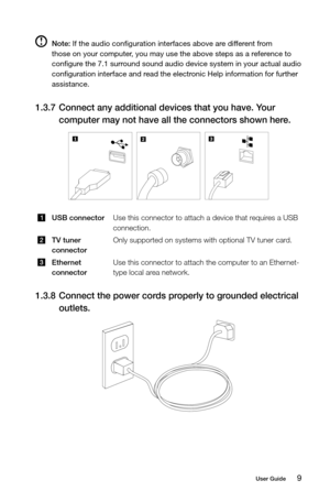 Page 149User Guide
 Note: If the audio configuration interfaces above are different from 
those on your computer, you may use the above steps as a reference to 
configure the 7.1 surround sound audio device system in your actual audio 
configuration interface and read the electronic Help information for further 
assistance.
1.3.7  Connect any additional devices that you have. Your 
computer may not have all the connectors shown here.
USB connector Use this connector to attach a device that requires a USB...