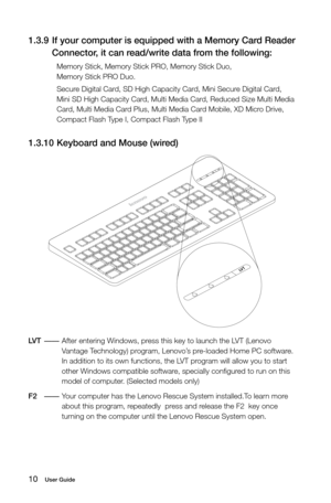 Page 1510User Guide
1.3.9 If your computer is equipped with a Memory Card Reader 
Connector, it can read/write data from the following:
Memory Stick, Memory Stick PRO, Memory Stick Duo,  
Memory Stick PRO Duo.
Secure Digital Card, SD High Capacity Card, Mini Secure Digital Card, 
Mini SD High Capacity Card, Multi Media Card, Reduced Size Multi Media 
Card, Multi Media Card Plus, Multi Media Card Mobile, XD Micro Drive, 
Compact Flash Type I, Compact Flash Type II
1.3.10  Keyboard and Mouse (wired)
LV
T
LV
T
LVT...
