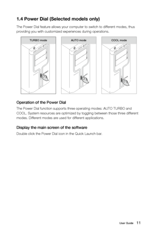 Page 1611User Guide
1.4 Power Dial (Selected models only)
The Power Dial feature allows your computer to switch to different modes, thus 
providing you with customized experiences during operations.
TURBO
TURBO mode
 
AUTO
AUTO mode
 
COOL
COOL mode
Operation of the Power Dial
The Power Dial function supports three operating modes: AUTO TURBO and 
COOL. System resources are optimized by toggling between those three different 
modes. Different modes are used for different applications.
Display the main screen of...