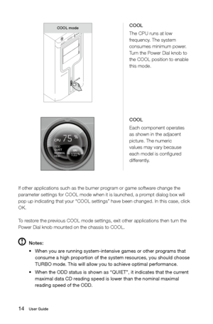 Page 1914User Guide
If other applications such as the burner program or game software change the 
parameter settings for COOL mode when it is launched, a prompt dialog box will 
pop up indicating that your “COOL settings” have been changed. In \
this case, click 
OK.
To restore the previous COOL mode settings, exit other applications then turn the 
Power Dial knob mounted on the chassis to COOL.
 Notes:
•	 When	you	are	running	system-intensive	games	or	other	programs	that	
consume a high proportion of the...